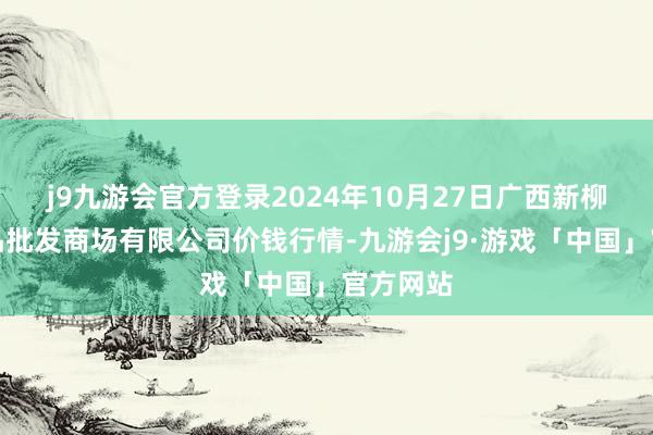 j9九游会官方登录2024年10月27日广西新柳邕农居品批发商场有限公司价钱行情-九游会j9·游戏「中国」官方网站