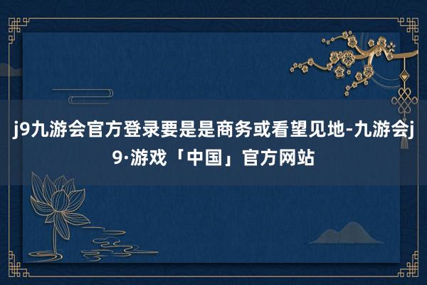 j9九游会官方登录要是是商务或看望见地-九游会j9·游戏「中国」官方网站