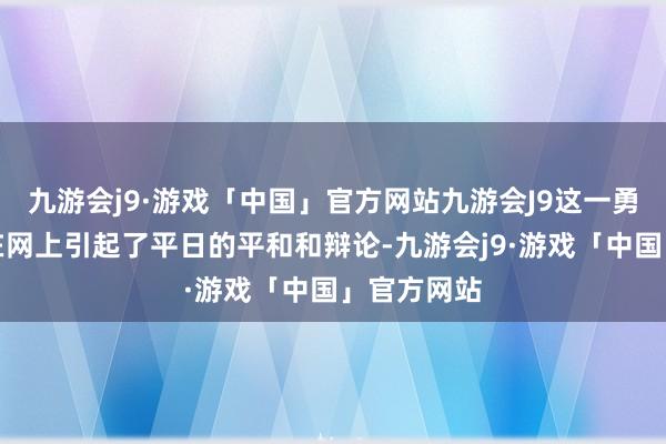 九游会j9·游戏「中国」官方网站九游会J9这一勇敢的步履在网上引起了平日的平和和辩论-九游会j9·游戏「中国」官方网站