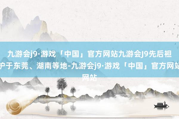 九游会j9·游戏「中国」官方网站九游会J9先后袒护于东莞、湖南等地-九游会j9·游戏「中国」官方网站