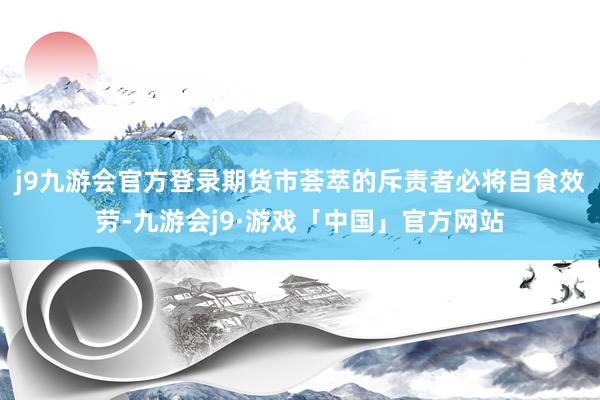 j9九游会官方登录期货市荟萃的斥责者必将自食效劳-九游会j9·游戏「中国」官方网站