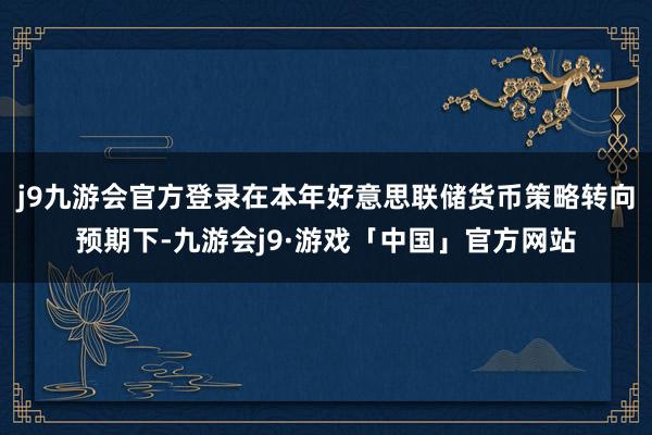 j9九游会官方登录在本年好意思联储货币策略转向预期下-九游会j9·游戏「中国」官方网站