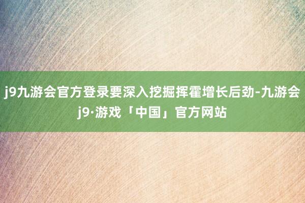 j9九游会官方登录要深入挖掘挥霍增长后劲-九游会j9·游戏「中国」官方网站