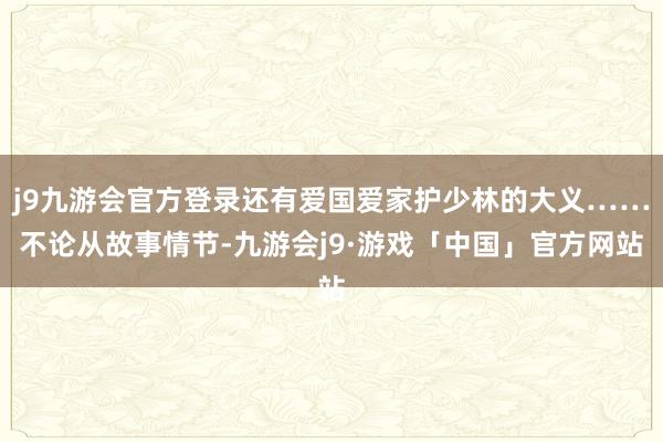 j9九游会官方登录还有爱国爱家护少林的大义……不论从故事情节-九游会j9·游戏「中国」官方网站