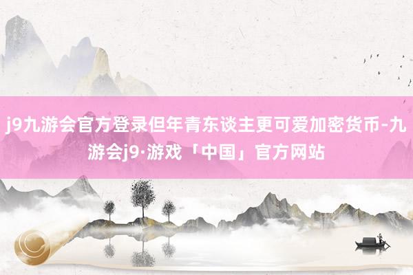 j9九游会官方登录但年青东谈主更可爱加密货币-九游会j9·游戏「中国」官方网站