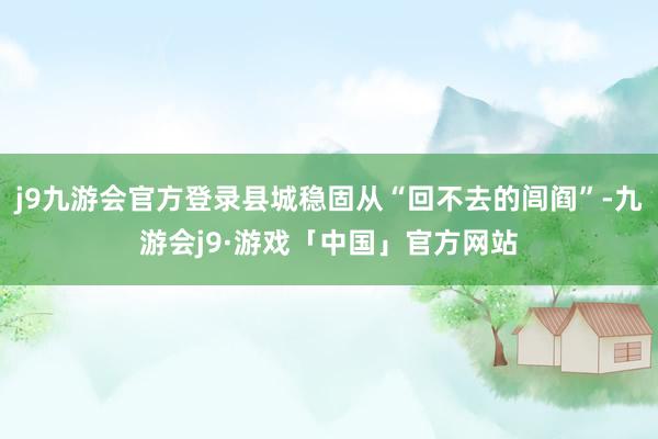 j9九游会官方登录县城稳固从“回不去的闾阎”-九游会j9·游戏「中国」官方网站