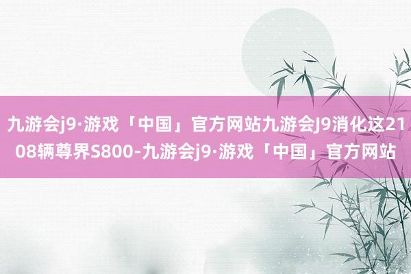 九游会j9·游戏「中国」官方网站九游会J9消化这2108辆尊界S800-九游会j9·游戏「中国」官方网站