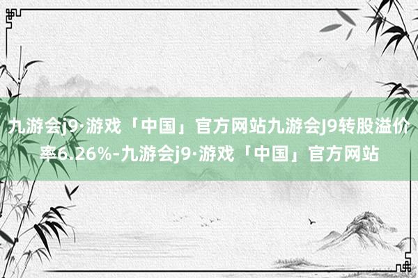 九游会j9·游戏「中国」官方网站九游会J9转股溢价率6.26%-九游会j9·游戏「中国」官方网站