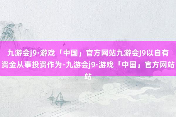 九游会j9·游戏「中国」官方网站九游会J9以自有资金从事投资作为-九游会j9·游戏「中国」官方网站