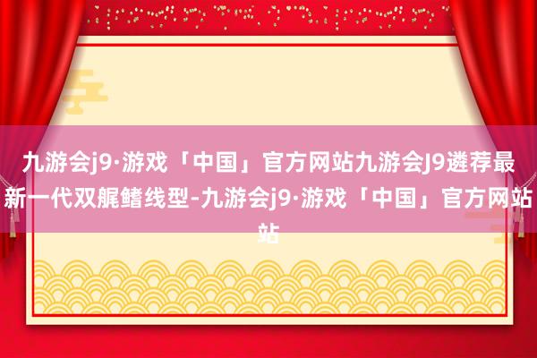 九游会j9·游戏「中国」官方网站九游会J9遴荐最新一代双艉鳍线型-九游会j9·游戏「中国」官方网站