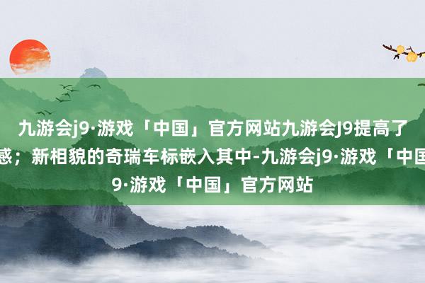 九游会j9·游戏「中国」官方网站九游会J9提高了车头的雅致感；新相貌的奇瑞车标嵌入其中-九游会j9·游戏「中国」官方网站