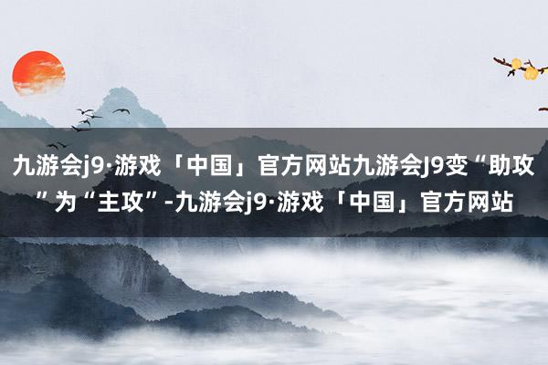 九游会j9·游戏「中国」官方网站九游会J9变“助攻”为“主攻”-九游会j9·游戏「中国」官方网站