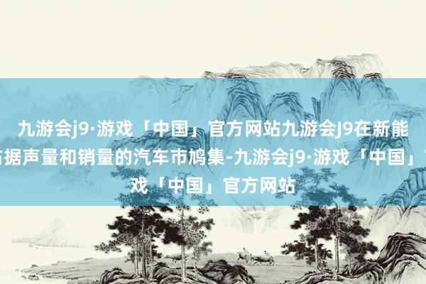 九游会j9·游戏「中国」官方网站九游会J9在新能源家具占据声量和销量的汽车市鸠集-九游会j9·游戏「中国」官方网站