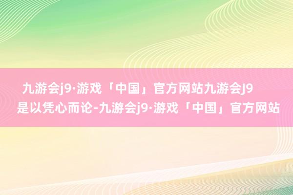 九游会j9·游戏「中国」官方网站九游会J9       是以凭心而论-九游会j9·游戏「中国」官方网站