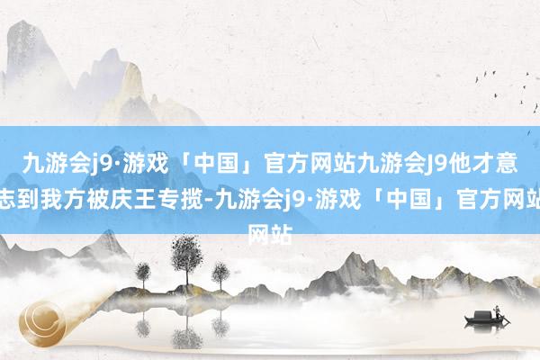 九游会j9·游戏「中国」官方网站九游会J9他才意志到我方被庆王专揽-九游会j9·游戏「中国」官方网站