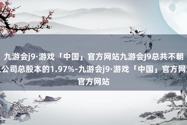 九游会j9·游戏「中国」官方网站九游会J9总共不朝上公司总股本的1.97%-九游会j9·游戏「中国」官方网站