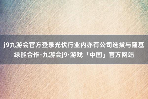 j9九游会官方登录光伏行业内亦有公司选拔与隆基绿能合作-九游会j9·游戏「中国」官方网站