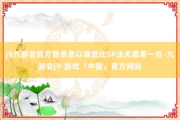 j9九游会官方登录是以嗅觉比SP法关盾差一丝-九游会j9·游戏「中国」官方网站