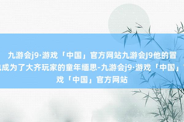 九游会j9·游戏「中国」官方网站九游会J9他的冒险故事也成为了大齐玩家的童年缅思-九游会j9·游戏「中国」官方网站