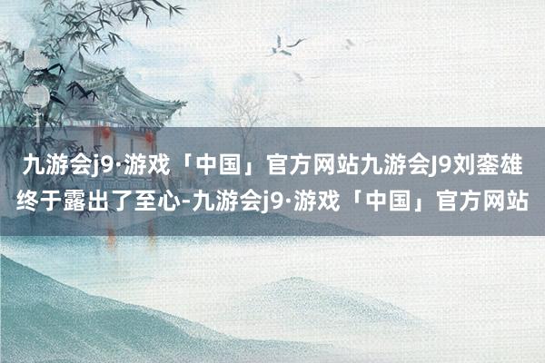 九游会j9·游戏「中国」官方网站九游会J9刘銮雄终于露出了至心-九游会j9·游戏「中国」官方网站