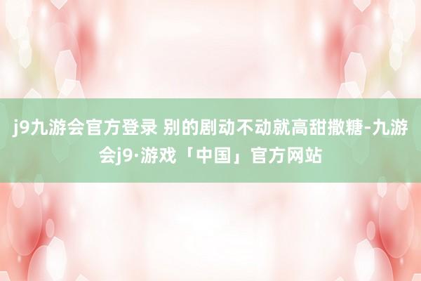 j9九游会官方登录 别的剧动不动就高甜撒糖-九游会j9·游戏「中国」官方网站